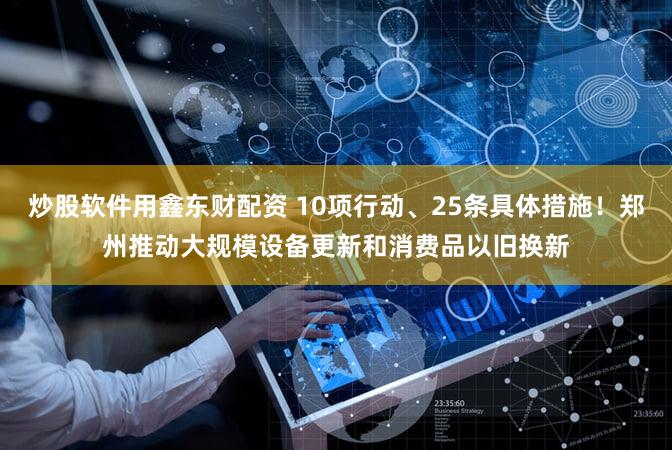 炒股软件用鑫东财配资 10项行动、25条具体措施！郑州推动大规模设备更新和消费品以旧换新