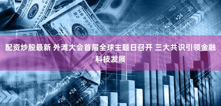 配资炒股最新 外滩大会首届全球主题日召开 三大共识引领金融科技发展