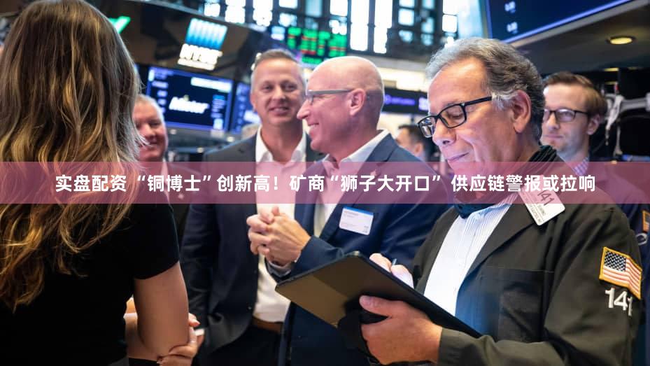 实盘配资 “铜博士”创新高！矿商“狮子大开口” 供应链警报或拉响