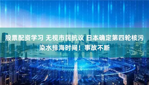 股票配资学习 无视市民抗议 日本确定第四轮核污染水排海时间!事故不断