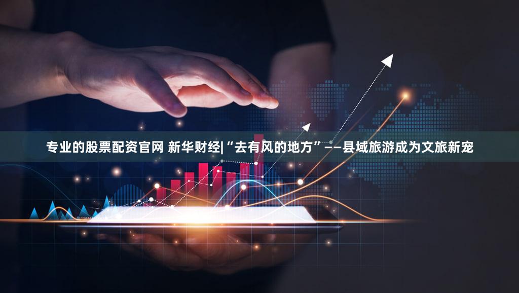 专业的股票配资官网 新华财经|“去有风的地方”——县域旅游成为文旅新宠