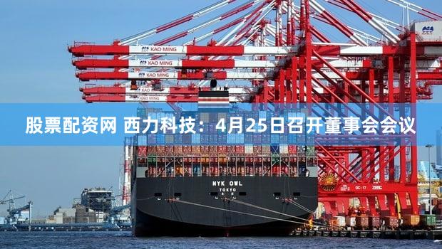 股票配资网 西力科技：4月25日召开董事会会议