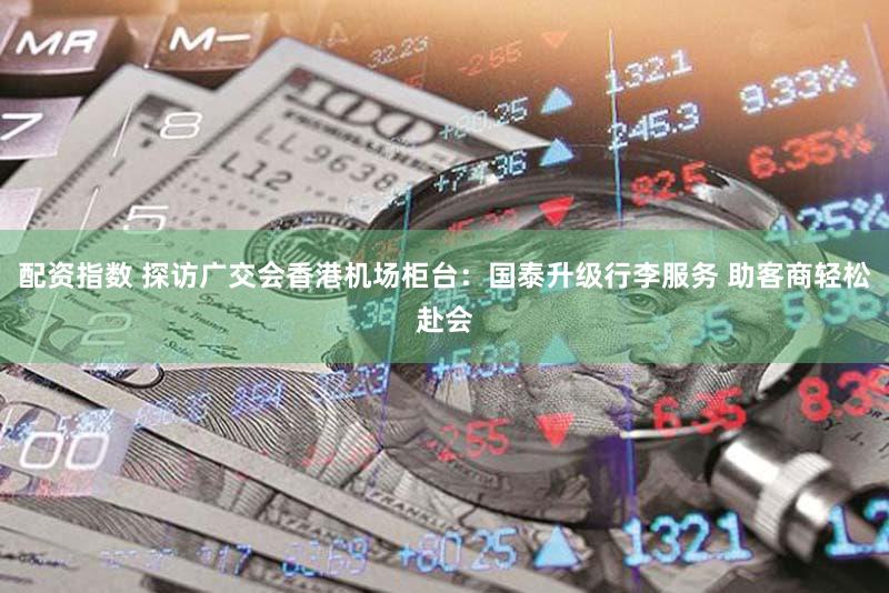 配资指数 探访广交会香港机场柜台:国泰升级行李服务 助客商轻松赴会