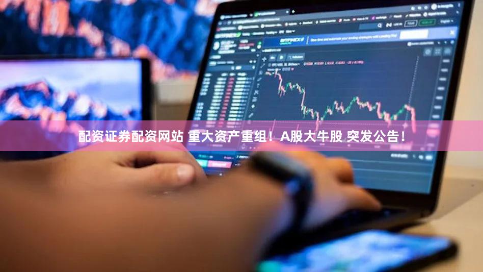 配资证券配资网站 重大资产重组!A股大牛股 突发公告!