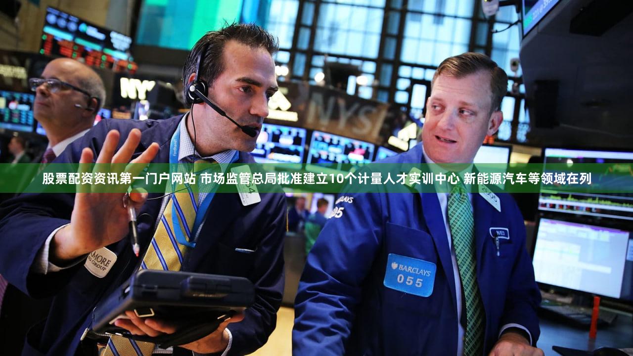 股票配资资讯第一门户网站 市场监管总局批准建立10个计量人才实训中心 新能源汽车等领域在列
