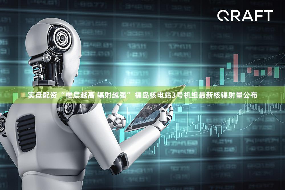 实盘配资 “楼层越高 辐射越强” 福岛核电站3号机组最新核辐射量公布