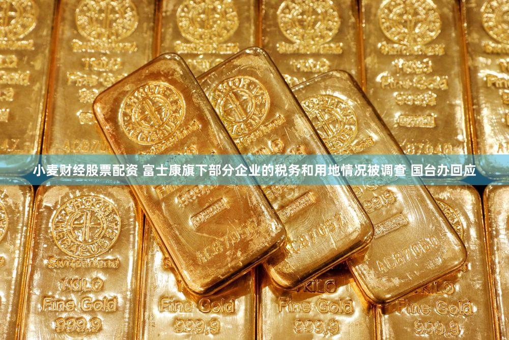 小麦财经股票配资 富士康旗下部分企业的税务和用地情况被调查 国台办回应