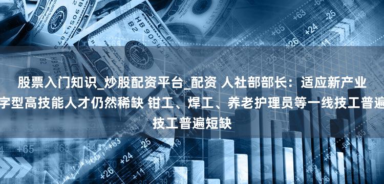 股票入门知识_炒股配资平台_配资 人社部部长:适应新产业的数字型高技能人才仍然稀缺 钳工、焊工、养老护理员等一线技工普遍短缺
