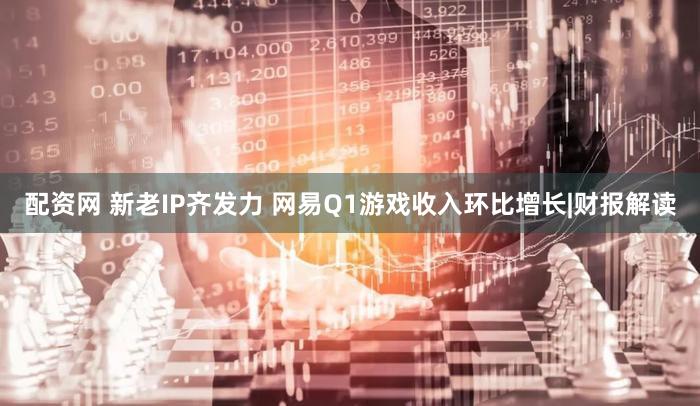 配资网 新老IP齐发力 网易Q1游戏收入环比增长|财报解读