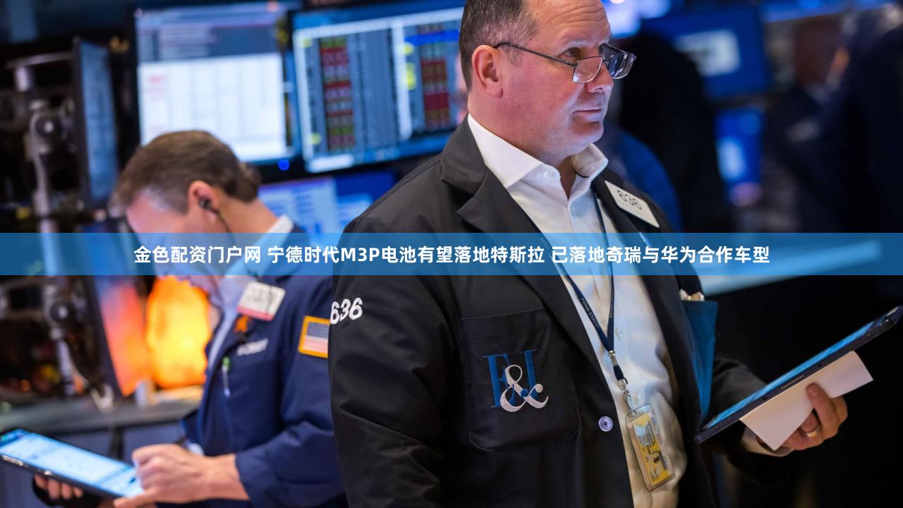 金色配资门户网 宁德时代M3P电池有望落地特斯拉 已落地奇瑞与华为合作车型
