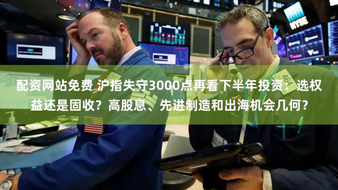 配资网站免费 沪指失守3000点再看下半年投资：选权益还是固收？高股息、先进制造和出海机会几何？