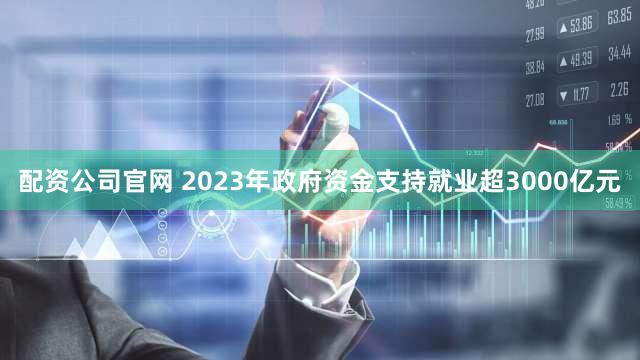 配资公司官网 2023年政府资金支持就业超3000亿元