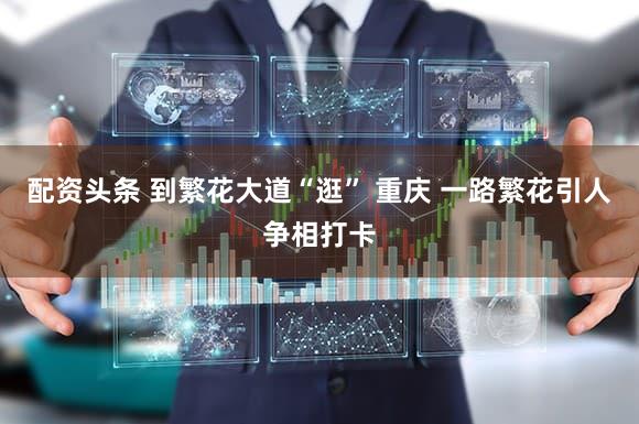 配资头条 到繁花大道“逛” 重庆 一路繁花引人争相打卡