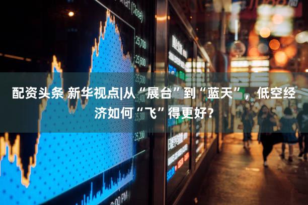 配资头条 新华视点|从“展台”到“蓝天”，低空经济如何“飞”得更好？