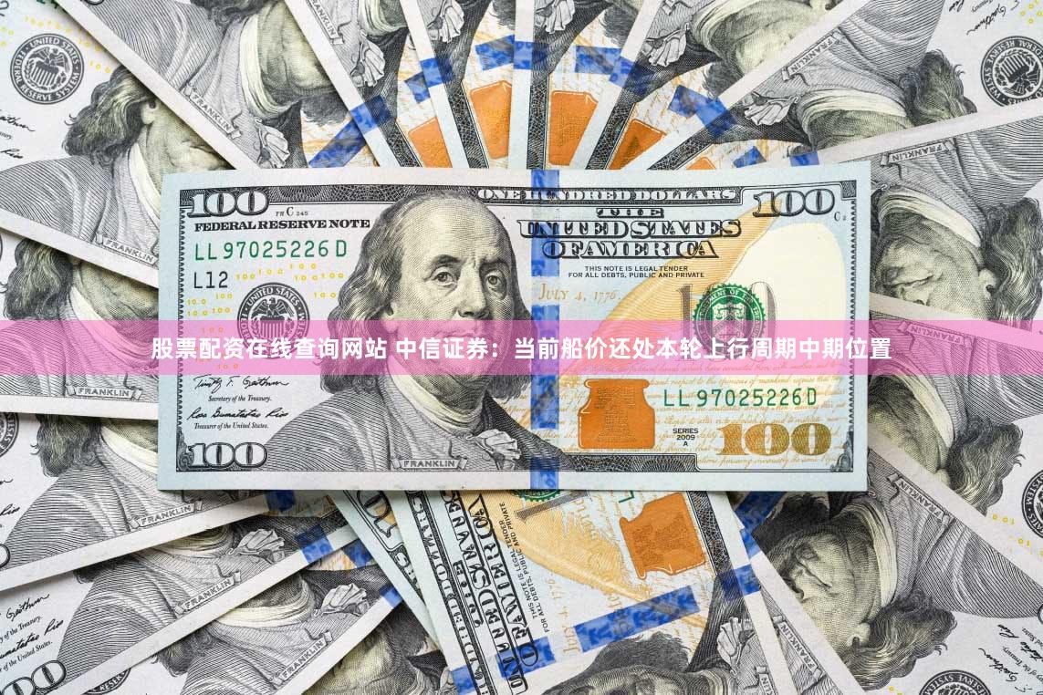 股票配资在线查询网站 中信证券：当前船价还处本轮上行周期中期位置