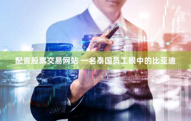 配资股票交易网站 一名泰国员工眼中的比亚迪