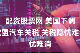 配资股票网 美国下调欧盟汽车关税 关税隐忧难消