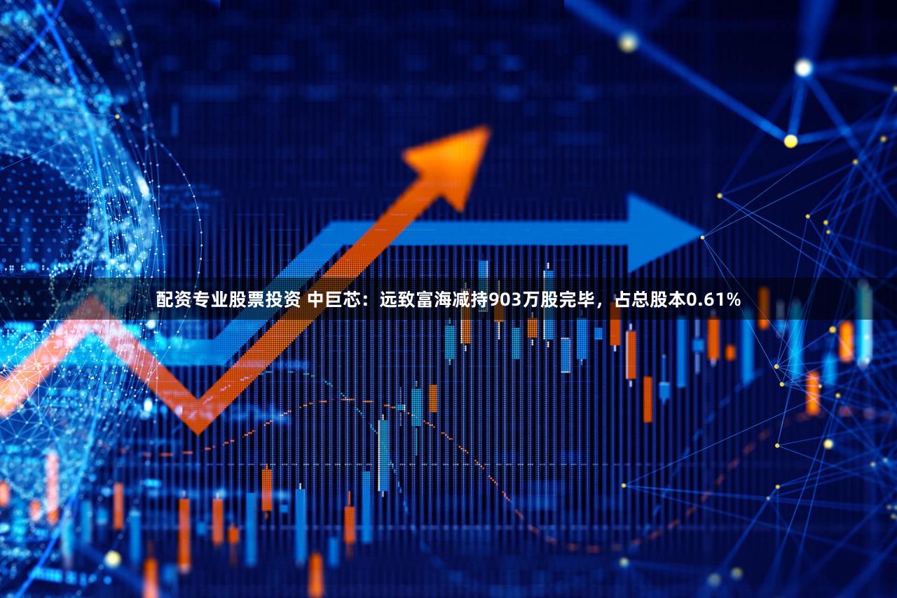 配资专业股票投资 中巨芯：远致富海减持903万股完毕，占总股本0.61%