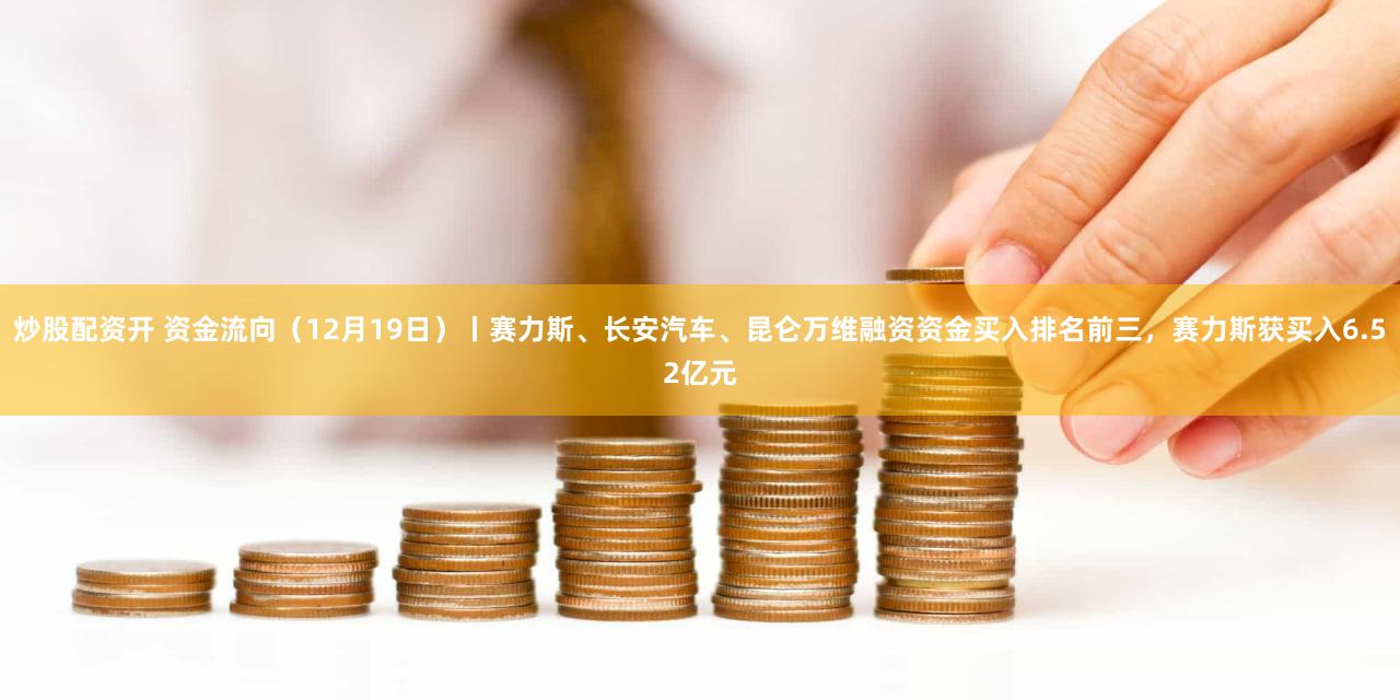 炒股配资开 资金流向（12月19日）丨赛力斯、长安汽车、昆仑万维融资资金买入排名前三，赛力斯获买入6.52亿元