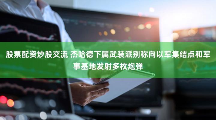股票配资炒股交流 杰哈德下属武装派别称向以军集结点和军事基地发射多枚炮弹