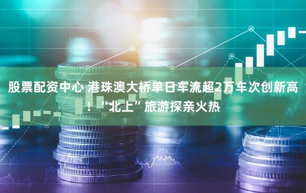 股票配资中心 港珠澳大桥单日车流超2万车次创新高！“北上”旅游探亲火热