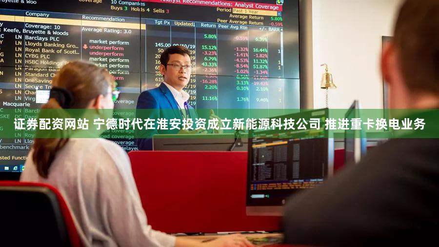 证券配资网站 宁德时代在淮安投资成立新能源科技公司 推进重卡换电业务