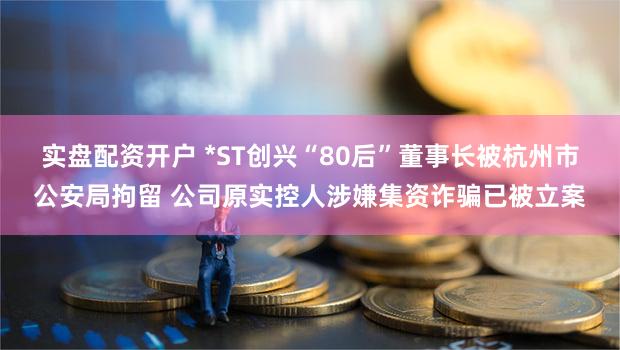 实盘配资开户 *ST创兴“80后”董事长被杭州市公安局拘留 公司原实控人涉嫌集资诈骗已被立案