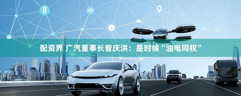 配资界 广汽董事长曾庆洪：是时候“油电同权”