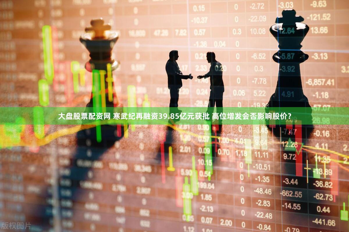 大盘股票配资网 寒武纪再融资39.85亿元获批 高位增发会否影响股价?