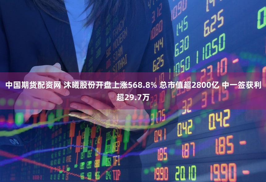 中国期货配资网 沐曦股份开盘上涨568.8% 总市值超2800亿 中一签获利超29.7万
