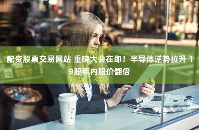 配资股票交易网站 重磅大会在即！半导体逆势拉升 19股年内股价翻倍