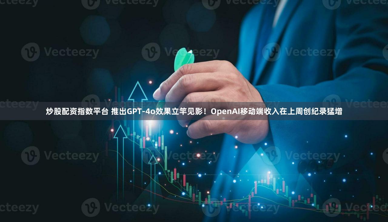 炒股配资指数平台 推出GPT-4o效果立竿见影！OpenAI移动端收入在上周创纪录猛增