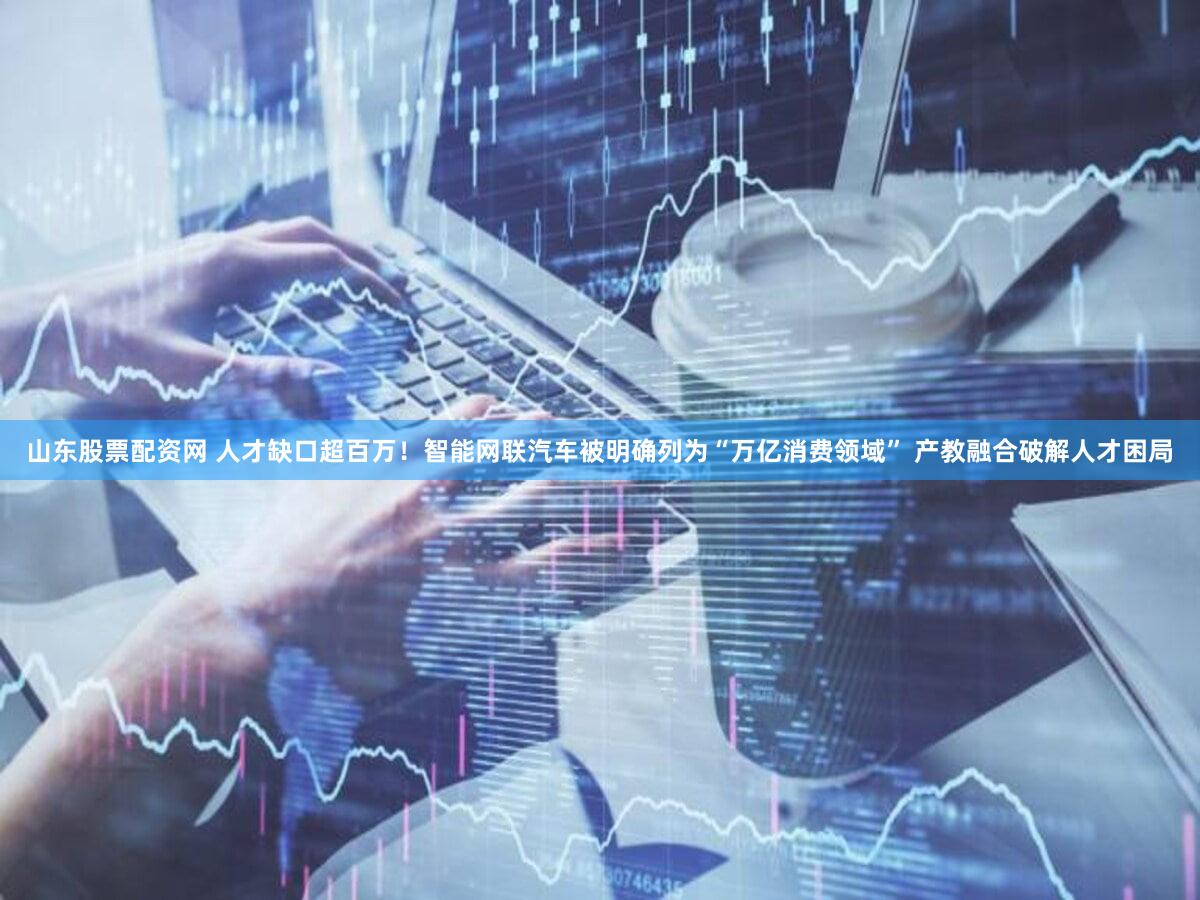 山东股票配资网 人才缺口超百万！智能网联汽车被明确列为“万亿消费领域” 产教融合破解人才困局