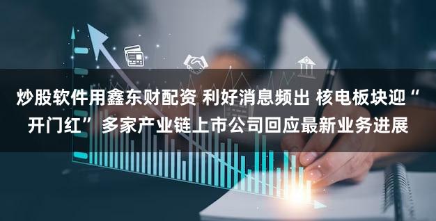 炒股软件用鑫东财配资 利好消息频出 核电板块迎“开门红” 多家产业链上市公司回应最新业务进展