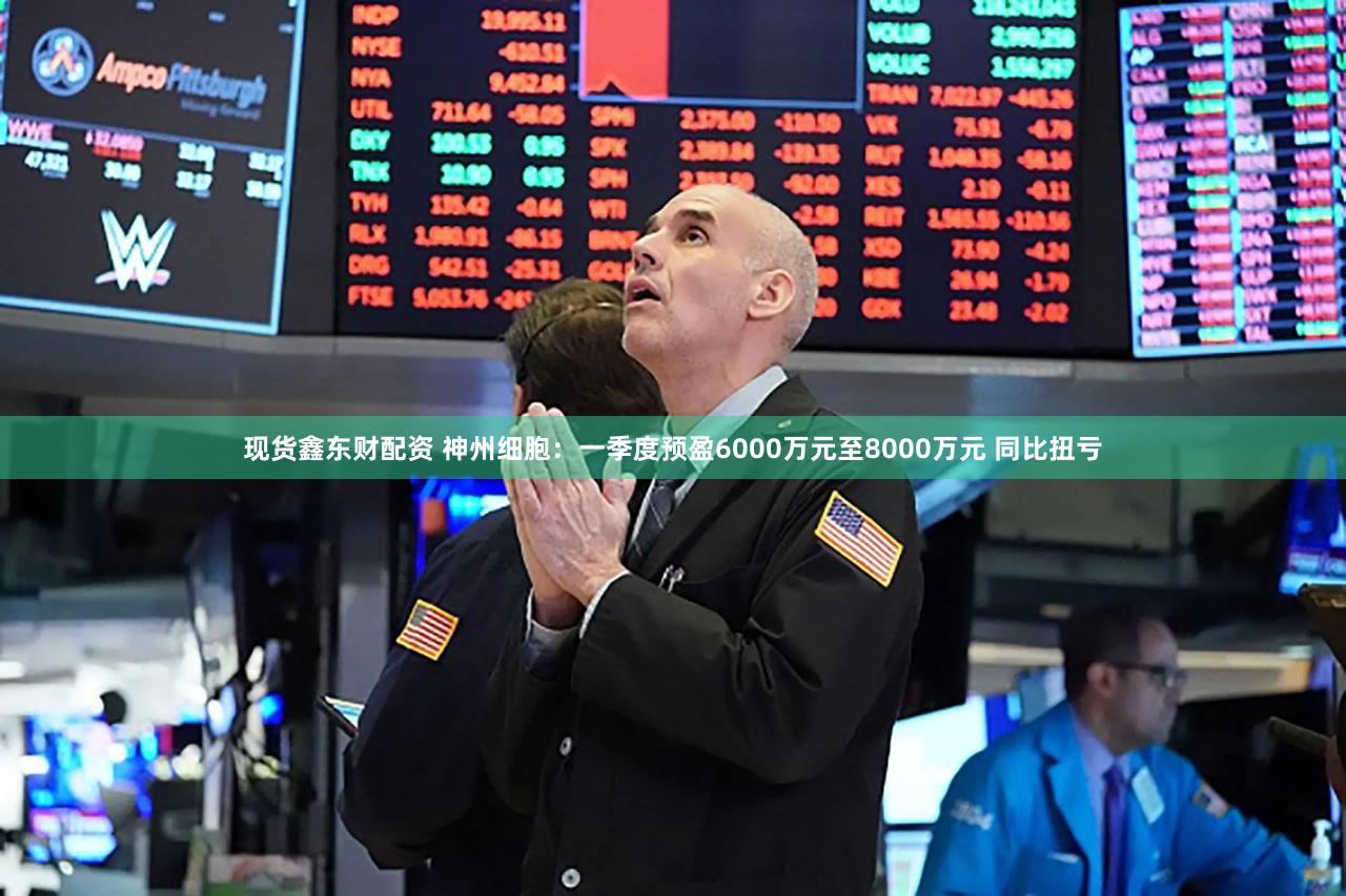 现货鑫东财配资 神州细胞：一季度预盈6000万元至8000万元 同比扭亏