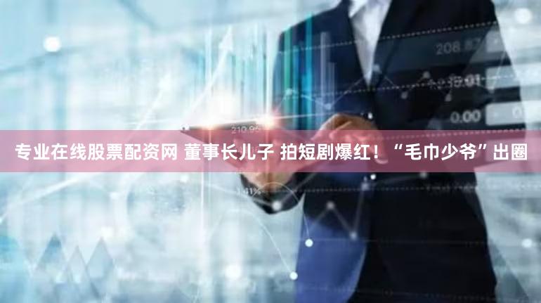 专业在线股票配资网 董事长儿子 拍短剧爆红！“毛巾少爷”出圈