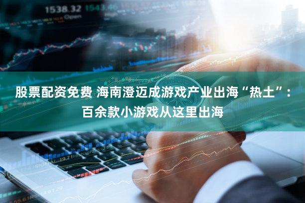 股票配资免费 海南澄迈成游戏产业出海“热土”：百余款小游戏从这里出海