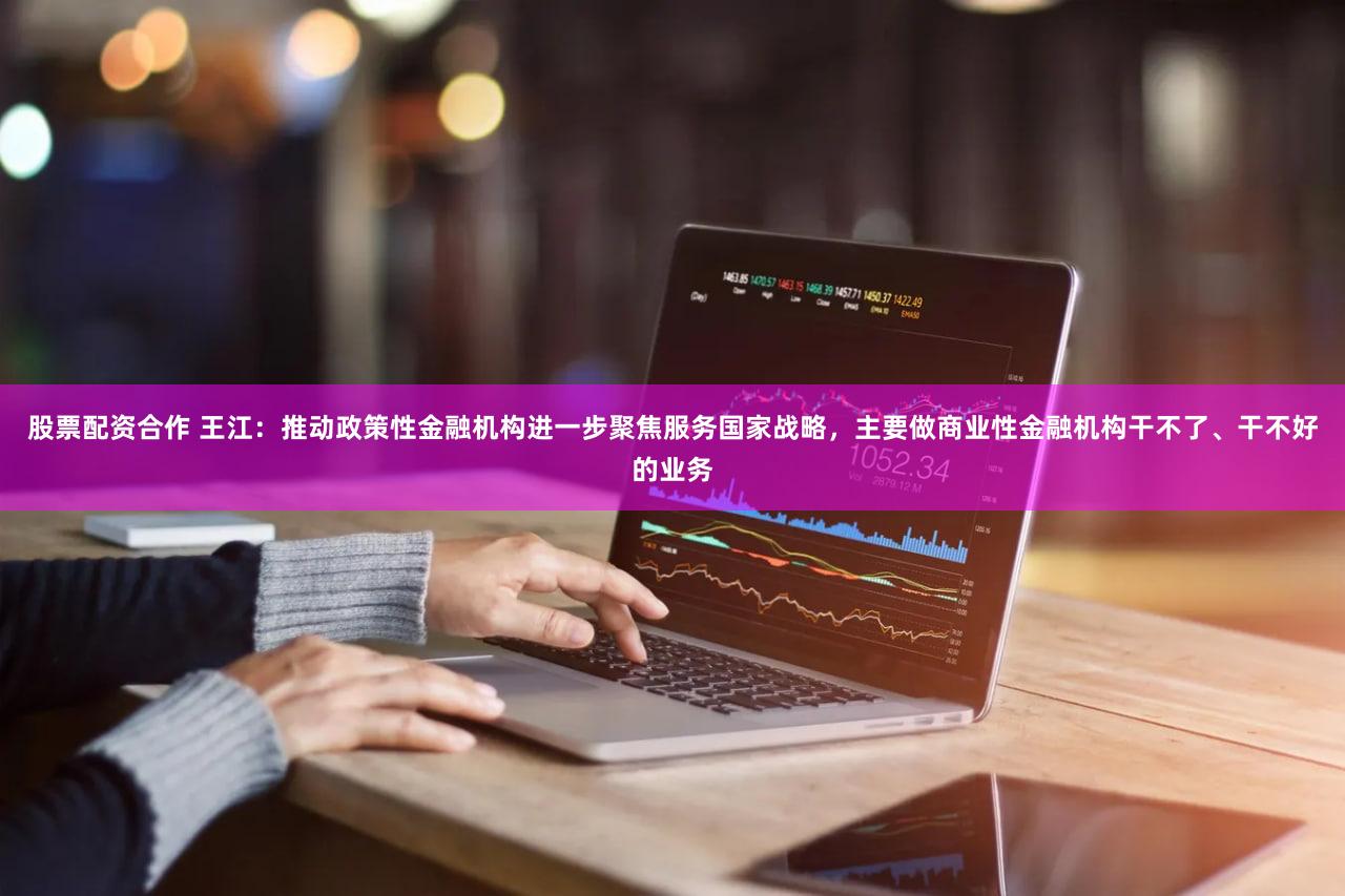 股票配资合作 王江：推动政策性金融机构进一步聚焦服务国家战略，主要做商业性金融机构干不了、干不好的业务