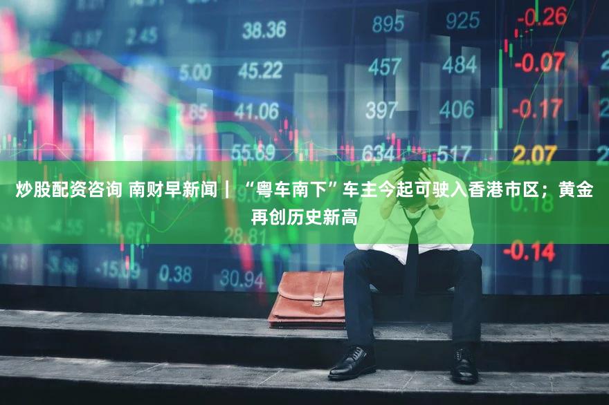炒股配资咨询 南财早新闻｜ “粤车南下”车主今起可驶入香港市区；黄金再创历史新高