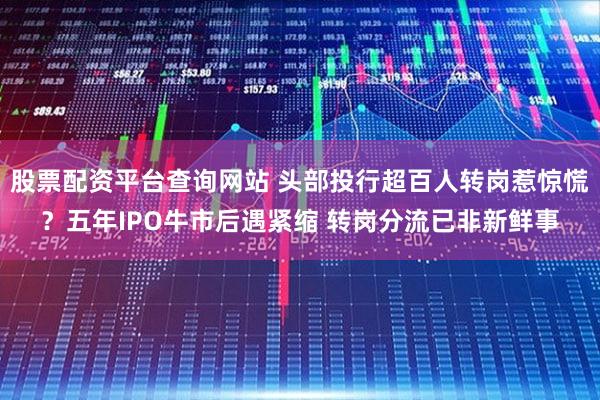 股票配资平台查询网站 头部投行超百人转岗惹惊慌？五年IPO牛市后遇紧缩 转岗分流已非新鲜事