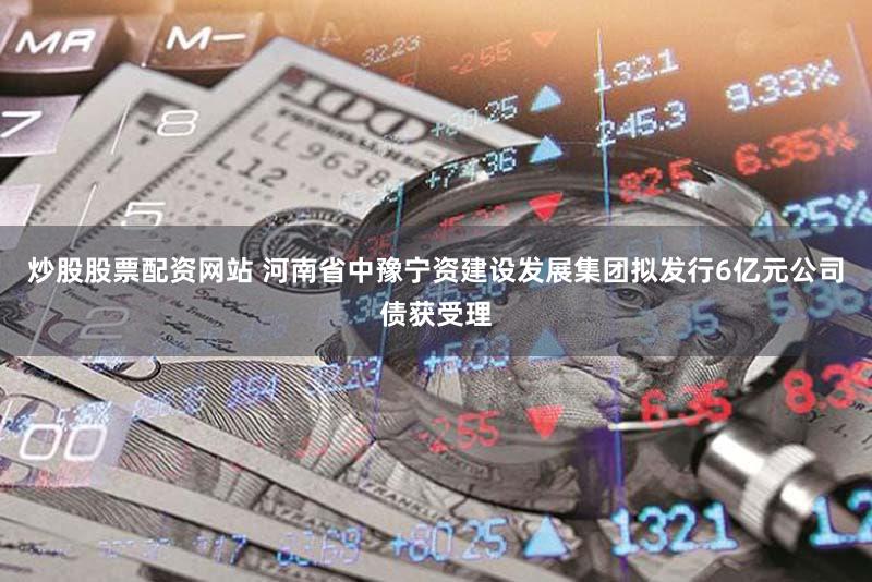 炒股股票配资网站 河南省中豫宁资建设发展集团拟发行6亿元公司债获受理