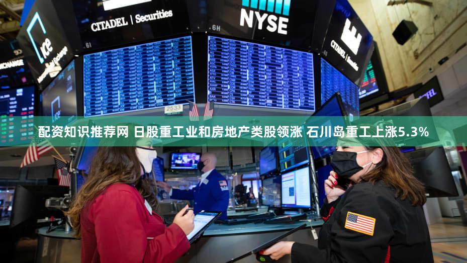 配资知识推荐网 日股重工业和房地产类股领涨 石川岛重工上涨5.3%