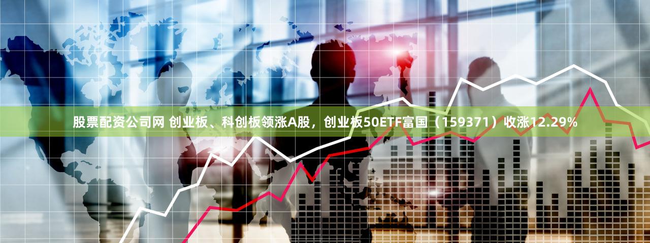 股票配资公司网 创业板、科创板领涨A股,创业板50ETF富国(159371)收涨12.29%
