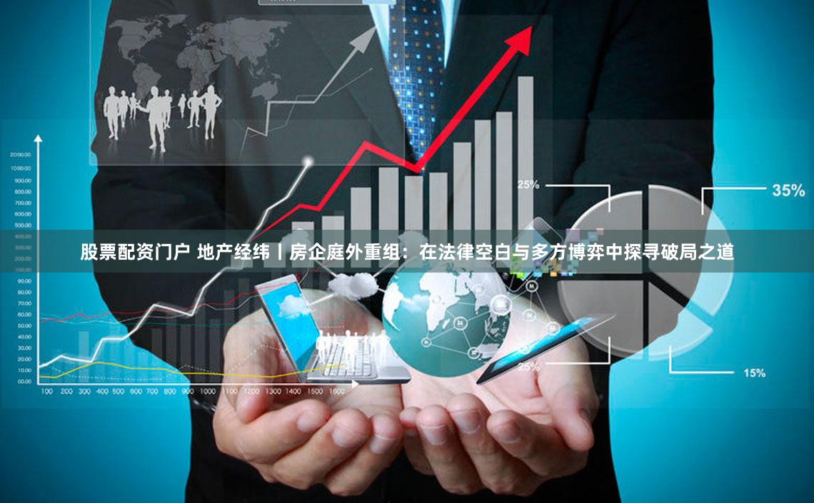 股票配资门户 地产经纬丨房企庭外重组：在法律空白与多方博弈中探寻破局之道