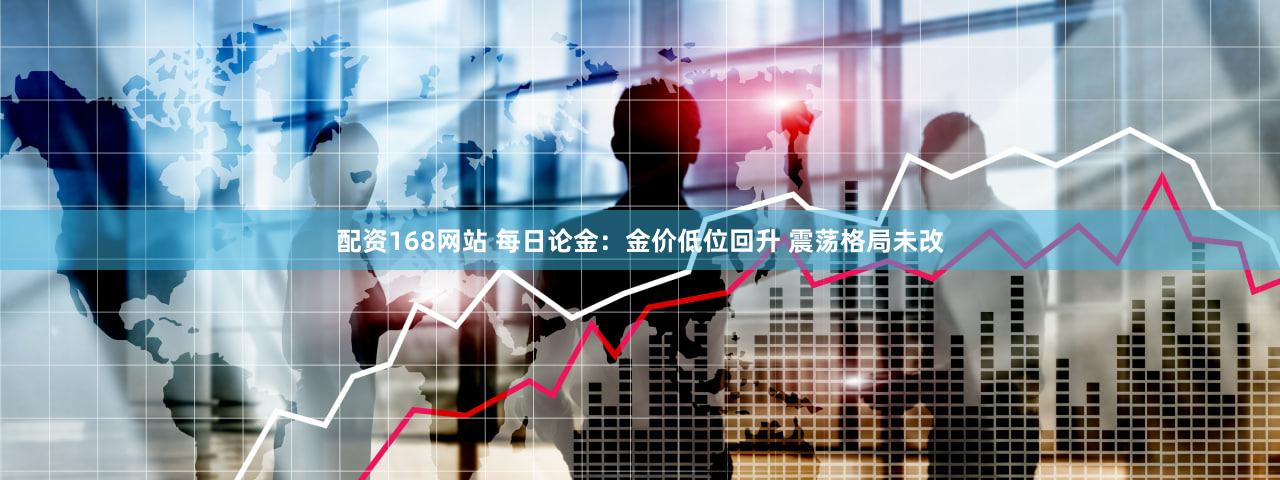 配资168网站 每日论金：金价低位回升 震荡格局未改