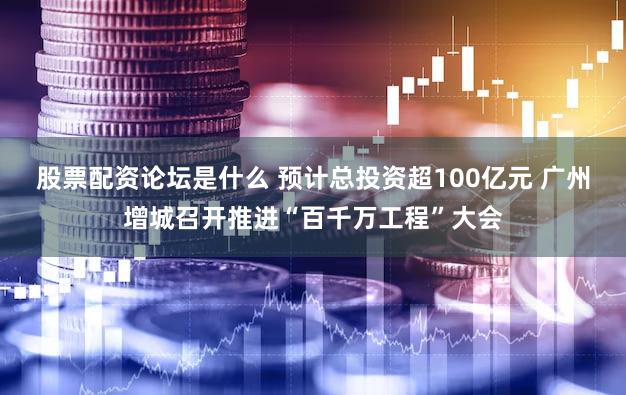 股票配资论坛是什么 预计总投资超100亿元 广州增城召开推进“百千万工程”大会