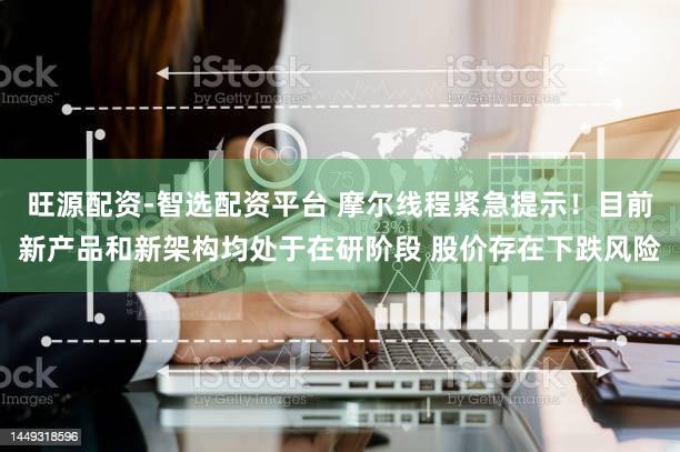旺源配资-智选配资平台 摩尔线程紧急提示！目前新产品和新架构均处于在研阶段 股价存在下跌风险