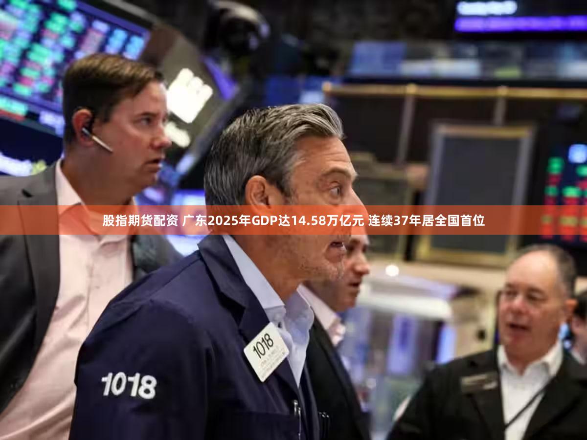 股指期货配资 广东2025年GDP达14.58万亿元 连续37年居全国首位