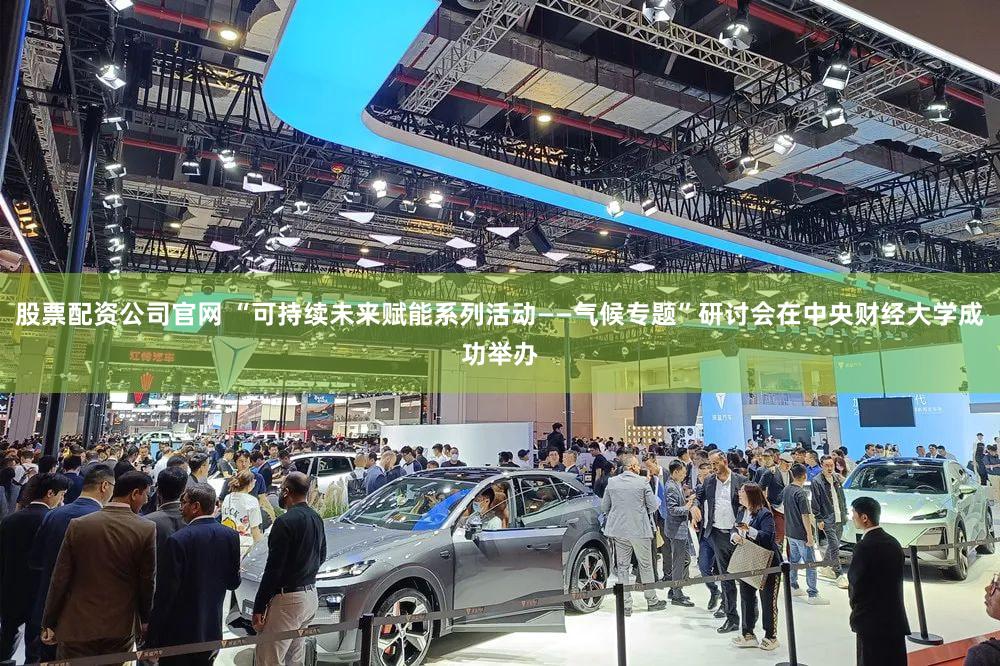 股票配资公司官网 “可持续未来赋能系列活动——气候专题”研讨会在中央财经大学成功举办