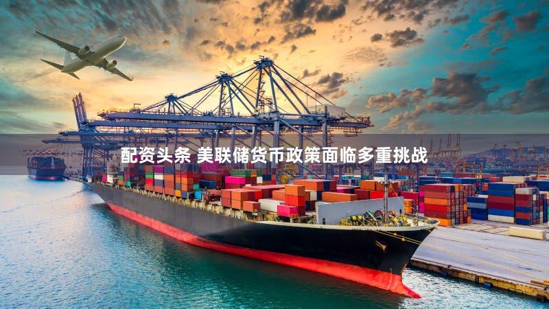 配资头条 美联储货币政策面临多重挑战